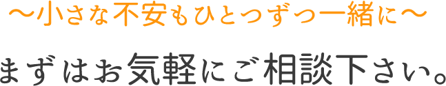 ～小さな不安もひとつずつ一緒に～まずはお気軽にご相談下さい。