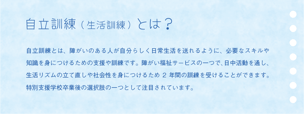 自立訓練(生活訓練)とは? 自立訓練とは、障がいのある人が自分らしく日常生活を送れるように、必要なスキルや知識を身につけるための支援や訓練です。障がい福祉サービスの一つで、日中活動を通し、生活リズムの立て直しや社会性を身につけるため2 年間の訓練を受けることができます。特別支援学校卒業後の選択肢の一つとして注目されています。
