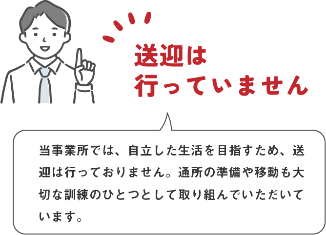 男性が話しているイラスト：送迎は行っていません　当事業所では、自立した生活を目指すため、送迎は行っておりません。通所の準備や移動も大切な訓練のひとつとして取り組んでいただいています。